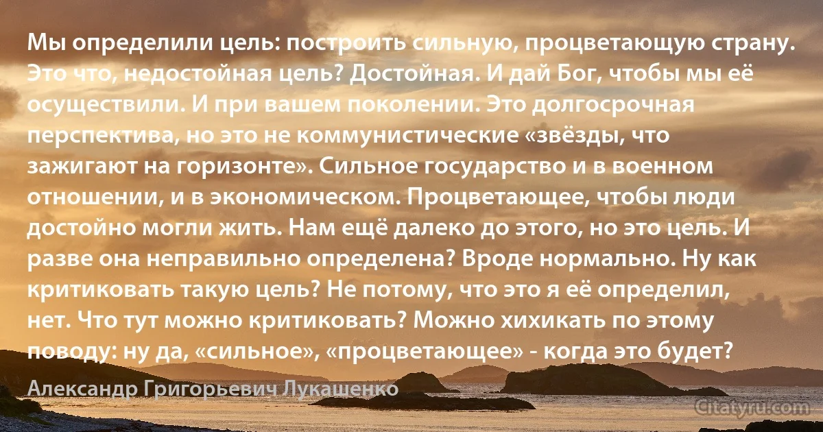 Мы определили цель: построить сильную, процветающую страну. Это что, недостойная цель? Достойная. И дай Бог, чтобы мы её осуществили. И при вашем поколении. Это долгосрочная перспектива, но это не коммунистические «звёзды, что зажигают на горизонте». Сильное государство и в военном отношении, и в экономическом. Процветающее, чтобы люди достойно могли жить. Нам ещё далеко до этого, но это цель. И разве она неправильно определена? Вроде нормально. Ну как критиковать такую цель? Не потому, что это я её определил, нет. Что тут можно критиковать? Можно хихикать по этому поводу: ну да, «сильное», «процветающее» - когда это будет? (Александр Григорьевич Лукашенко)