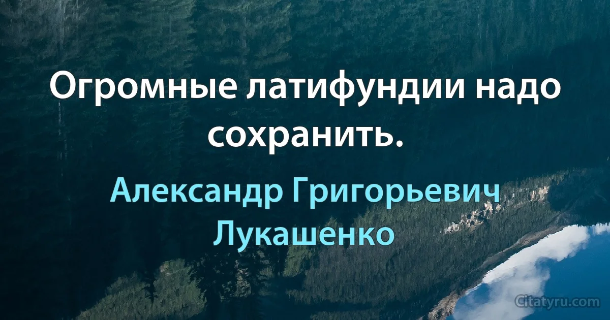 Огромные латифундии надо сохранить. (Александр Григорьевич Лукашенко)