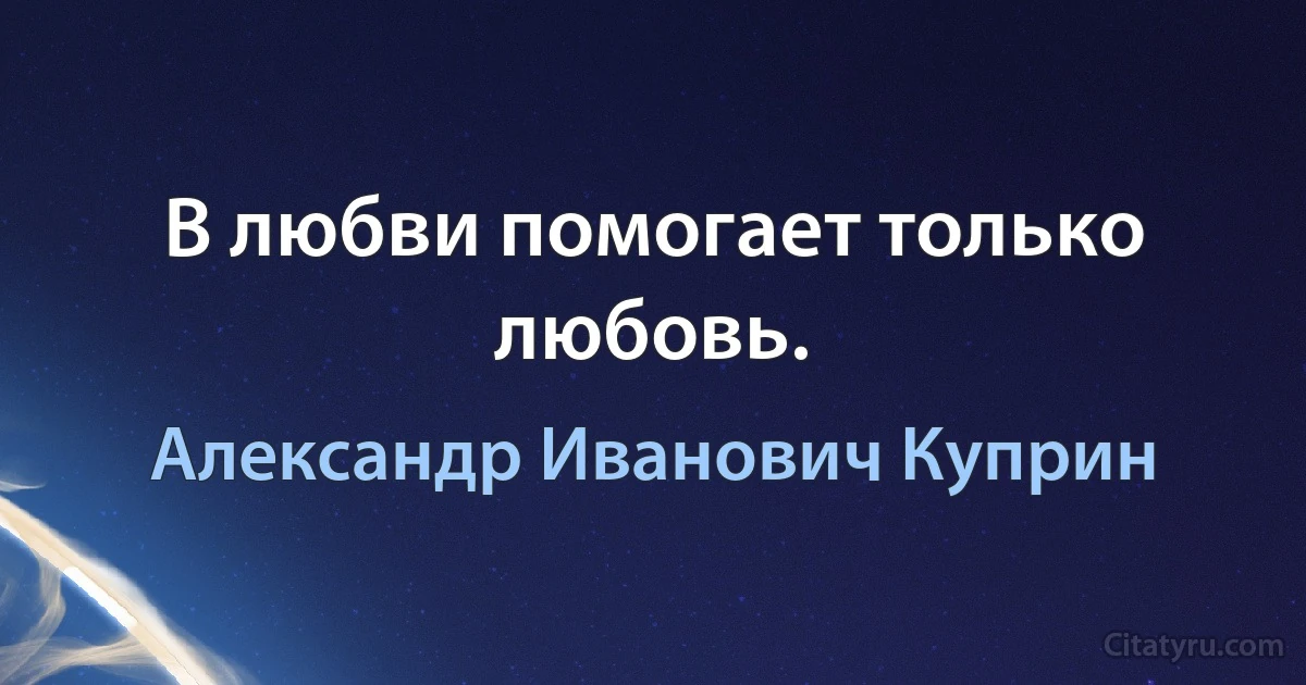 В любви помогает только любовь. (Александр Иванович Куприн)