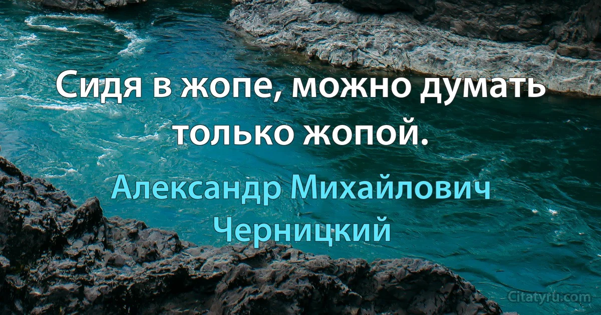 Сидя в жопе, можно думать только жопой. (Александр Михайлович Черницкий)