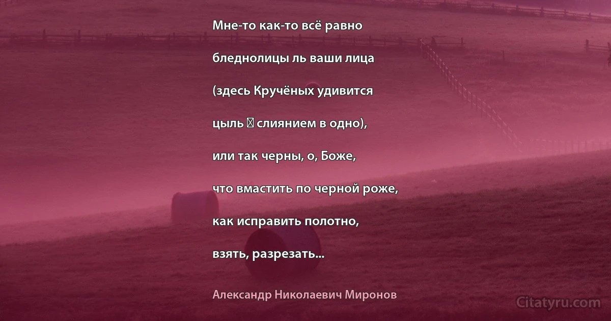 Мне-то как-то всё равно

бледнолицы ль ваши лица

(здесь Кручёных удивится

цыль ― слиянием в одно),

или так черны, о, Боже,

что вмастить по черной роже,

как исправить полотно,

взять, разрезать... (Александр Николаевич Миронов)