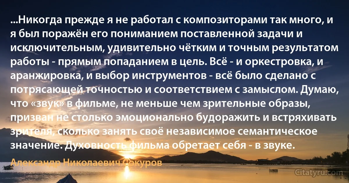 ...Никогда прежде я не работал с композиторами так много, и я был поражён его пониманием поставленной задачи и исключительным, удивительно чётким и точным результатом работы - прямым попаданием в цель. Всё - и оркестровка, и аранжировка, и выбор инструментов - всё было сделано с потрясающей точностью и соответствием с замыслом. Думаю, что «звук» в фильме, не меньше чем зрительные образы, призван не столько эмоционально будоражить и встряхивать зрителя, сколько занять своё независимое семантическое значение. Духовность фильма обретает себя - в звуке. (Александр Николаевич Сокуров)