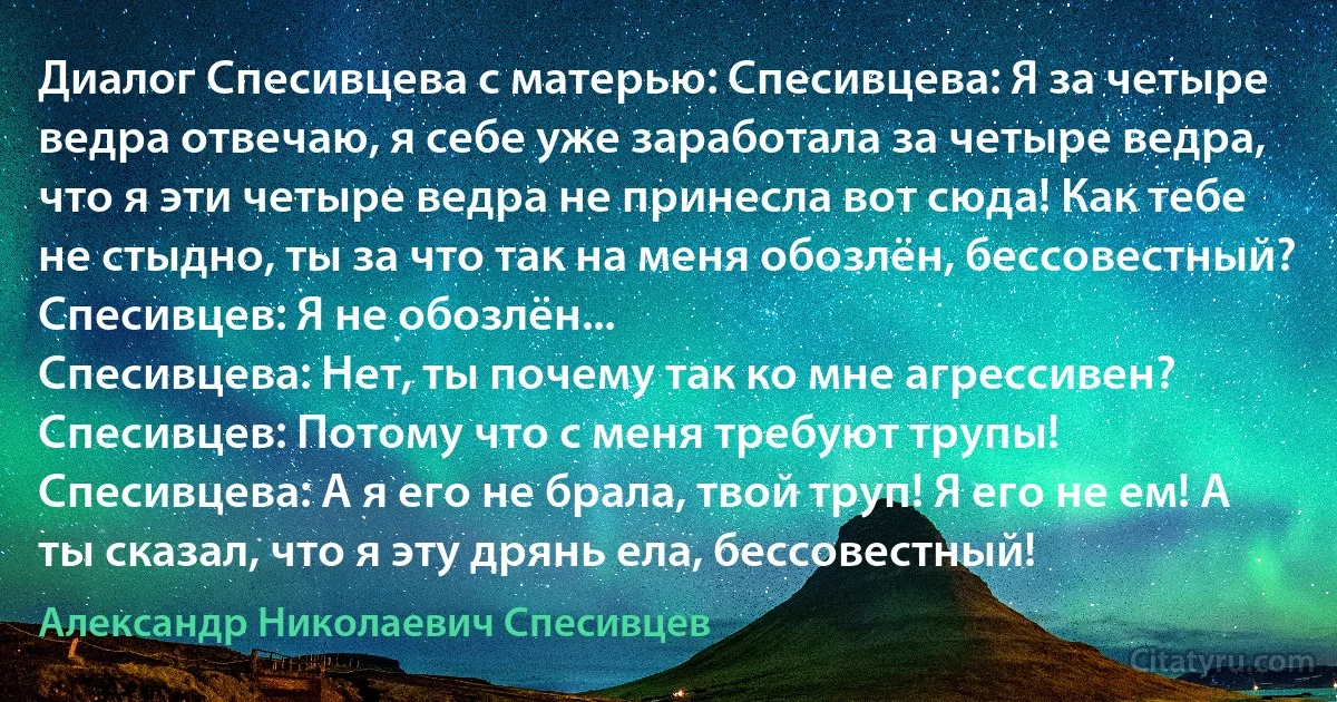 Диалог Спесивцева с матерью: Спесивцева: Я за четыре ведра отвечаю, я себе уже заработала за четыре ведра, что я эти четыре ведра не принесла вот сюда! Как тебе не стыдно, ты за что так на меня обозлён, бессовестный?
Спесивцев: Я не обозлён...
Спесивцева: Нет, ты почему так ко мне агрессивен?
Спесивцев: Потому что с меня требуют трупы!
Спесивцева: А я его не брала, твой труп! Я его не ем! А ты сказал, что я эту дрянь ела, бессовестный! (Александр Николаевич Спесивцев)