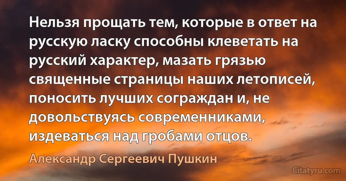 Нельзя прощать тем, которые в ответ на русскую ласку способны клеветать на русский характер, мазать грязью священные страницы наших летописей, поносить лучших сограждан и, не довольствуясь современниками, издеваться над гробами отцов. (Александр Сергеевич Пушкин)