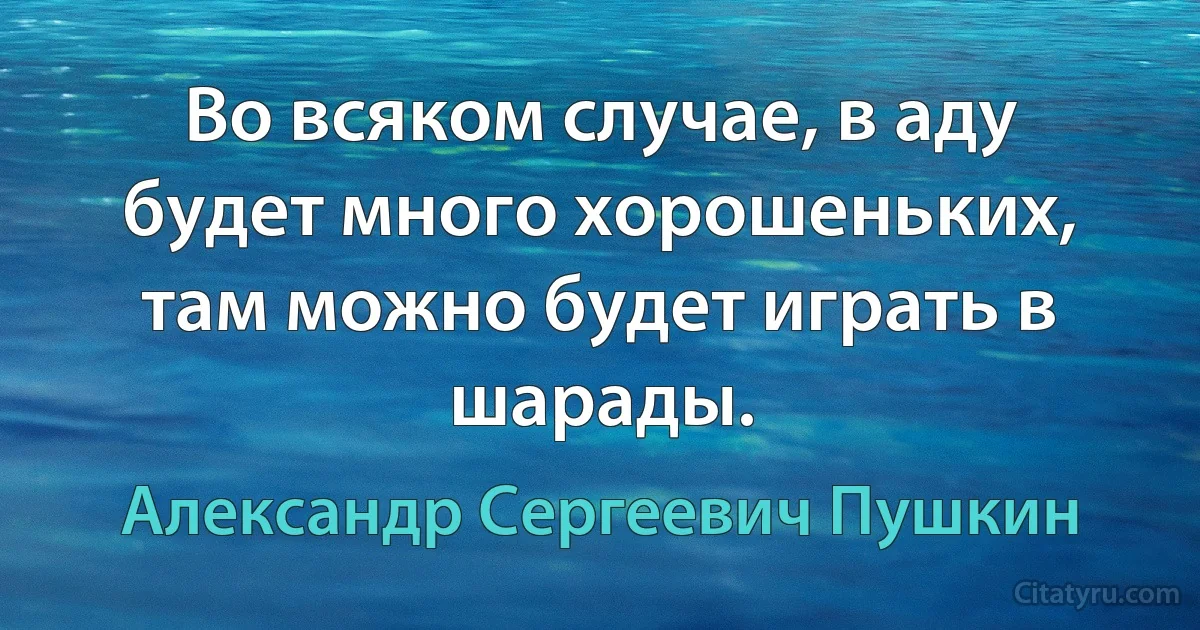 Во всяком случае, в аду будет много хорошеньких, там можно будет играть в шарады. (Александр Сергеевич Пушкин)