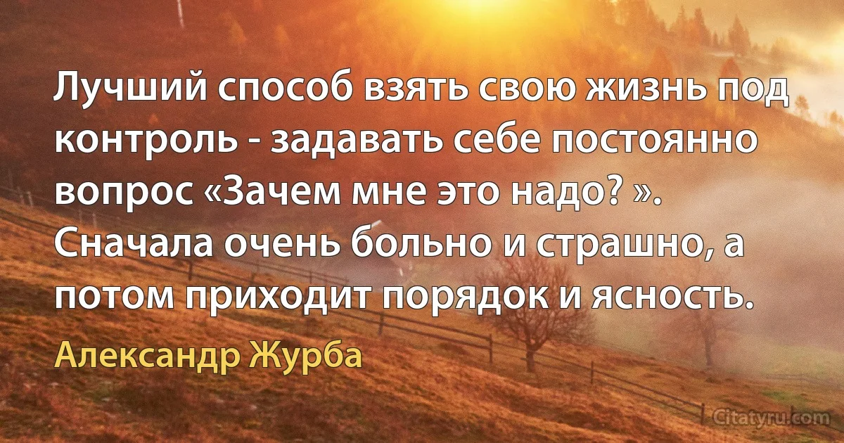 Лучший способ взять свою жизнь под контроль - задавать себе постоянно вопрос «Зачем мне это надо? ». Сначала очень больно и страшно, а потом приходит порядок и ясность. (Александр Журба)