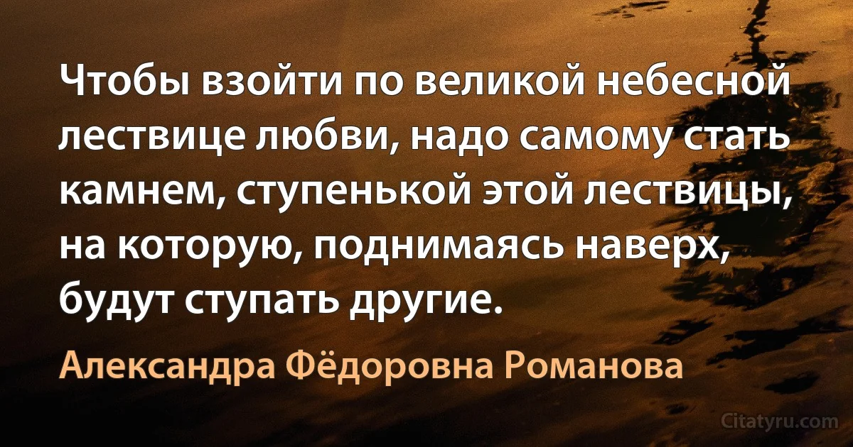 Чтобы взойти по великой небесной лествице любви, надо самому стать камнем, ступенькой этой лествицы, на которую, поднимаясь наверх, будут ступать другие. (Александра Фёдоровна Романова)