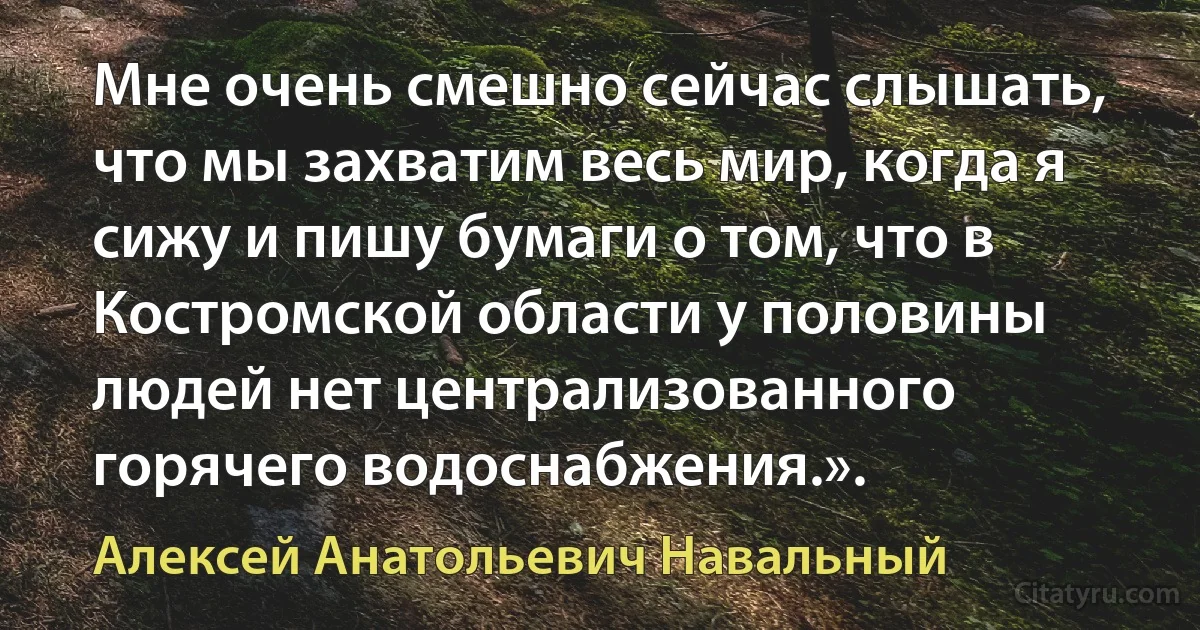 Мне очень смешно сейчас слышать, что мы захватим весь мир, когда я сижу и пишу бумаги о том, что в Костромской области у половины людей нет централизованного горячего водоснабжения.». (Алексей Анатольевич Навальный)