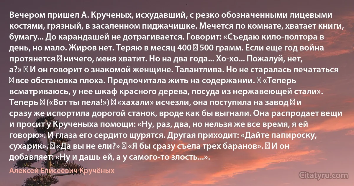 Вечером пришел А. Крученых, исхудавший, с резко обозначенными лицевыми костями, грязный, в засаленном пиджачишке. Мечется по комнате, хватает книги, бумагу... До карандашей не дотрагивается. Говорит: «Съедаю кило-полтора в день, но мало. Жиров нет. Теряю в месяц 400 ― 500 грамм. Если еще год война протянется ― ничего, меня хватит. Но на два года... Хо-хо... Пожалуй, нет, а?» ― И он говорит о знакомой женщине. Талантлива. Но не старалась печататься ― все обстановка плоха. Предпочитала жить на содержании. ― «Теперь всматриваюсь, у нее шкаф красного дерева, посуда из нержавеющей стали». Теперь ― («Вот ты пела!») ― «хахали» исчезли, она поступила на завод ― и сразу же испортила дорогой станок, вроде как бы выгнали. Она распродает вещи и просит у Крученыха помощи: «Ну, раз, два, но нельзя же все время, я ей говорю». И глаза его сердито щурятся. Другая приходит: «Дайте папироску, сухарик». ― «Да вы не ели?» ― «Я бы сразу съела трех баранов». ― И он добавляет: «Ну и дашь ей, а у самого-то злость...». (Алексей Елисеевич Кручёных)