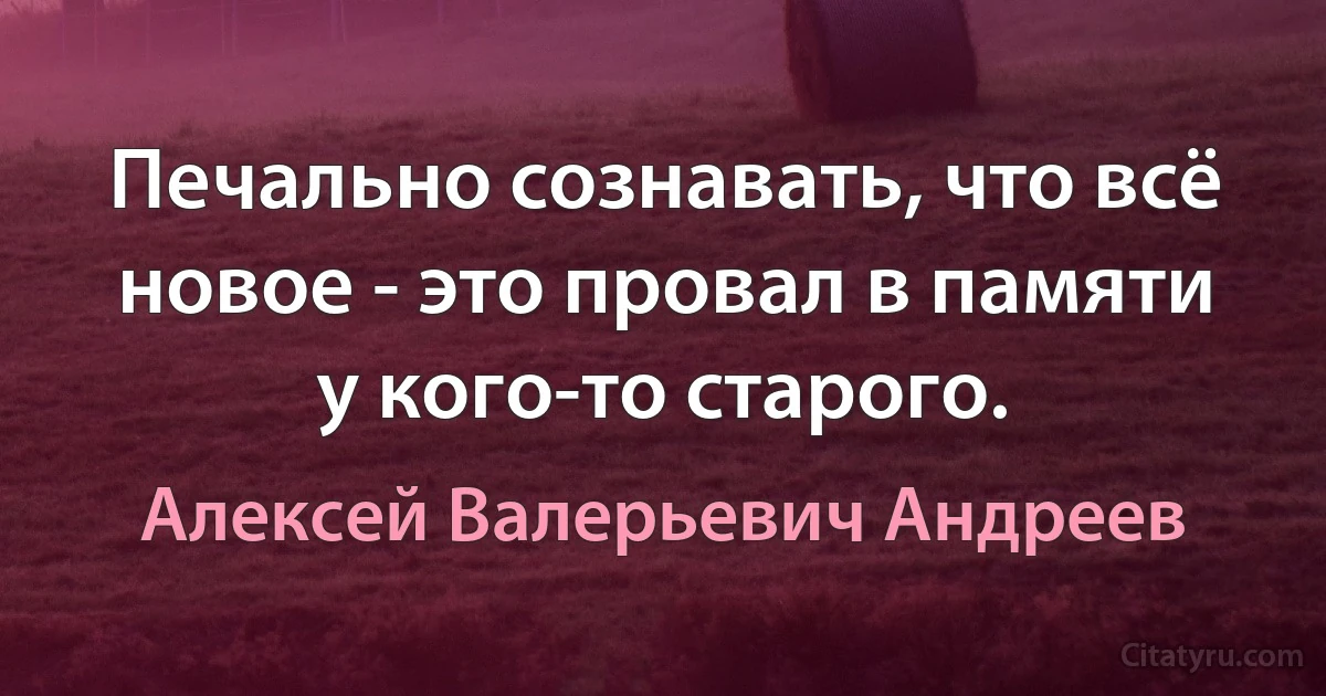 Печально сознавать, что всё новое - это провал в памяти у кого-то старого. (Алексей Валерьевич Андреев)