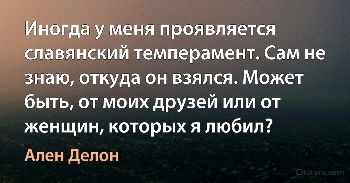 Иногда у меня проявляется славянский темперамент. Сам не знаю, откуда он взялся. Может быть, от моих друзей или от женщин, которых я любил? (Ален Делон)