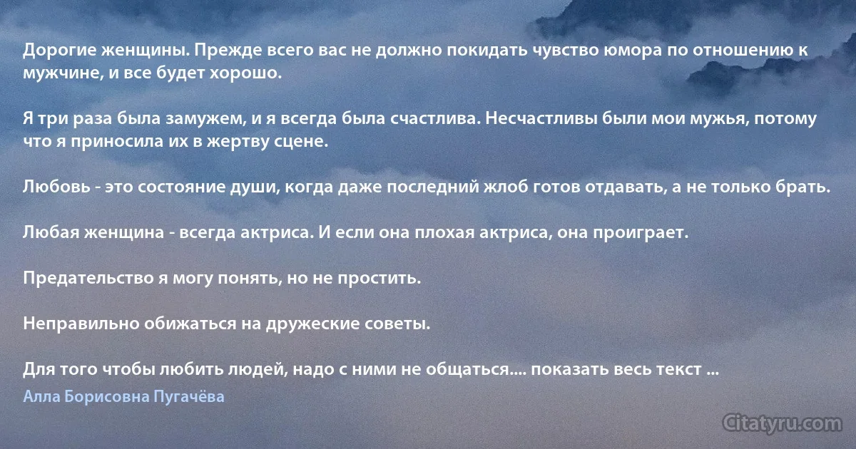 Дорогие женщины. Прежде всего вас не должно покидать чувство юмора по отношению к мужчине, и все будет хорошо.

Я три раза была замужем, и я всегда была счастлива. Несчастливы были мои мужья, потому что я приносила их в жертву сцене.

Любовь - это состояние души, когда даже последний жлоб готов отдавать, а не только брать.

Любая женщина - всегда актриса. И если она плохая актриса, она проиграет.

Предательство я могу понять, но не простить.

Неправильно обижаться на дружеские советы.

Для того чтобы любить людей, надо с ними не общаться.... показать весь текст ... (Алла Борисовна Пугачёва)