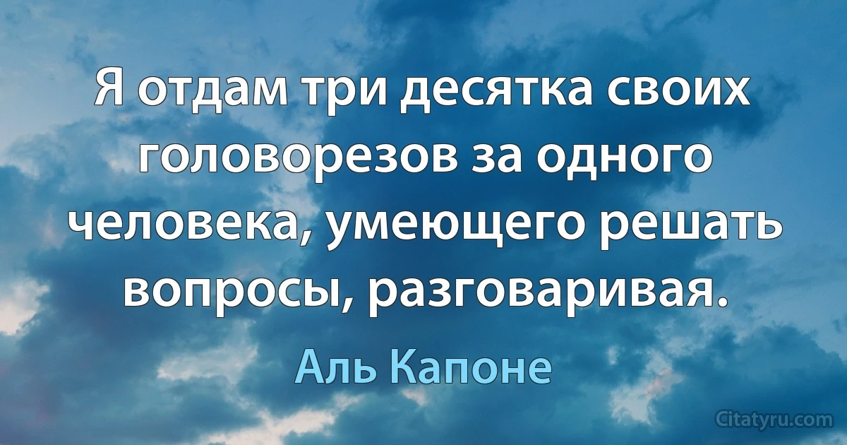 Я отдам три десятка своих головорезов за одного человека, умеющего решать вопросы, разговаривая. (Аль Капоне)