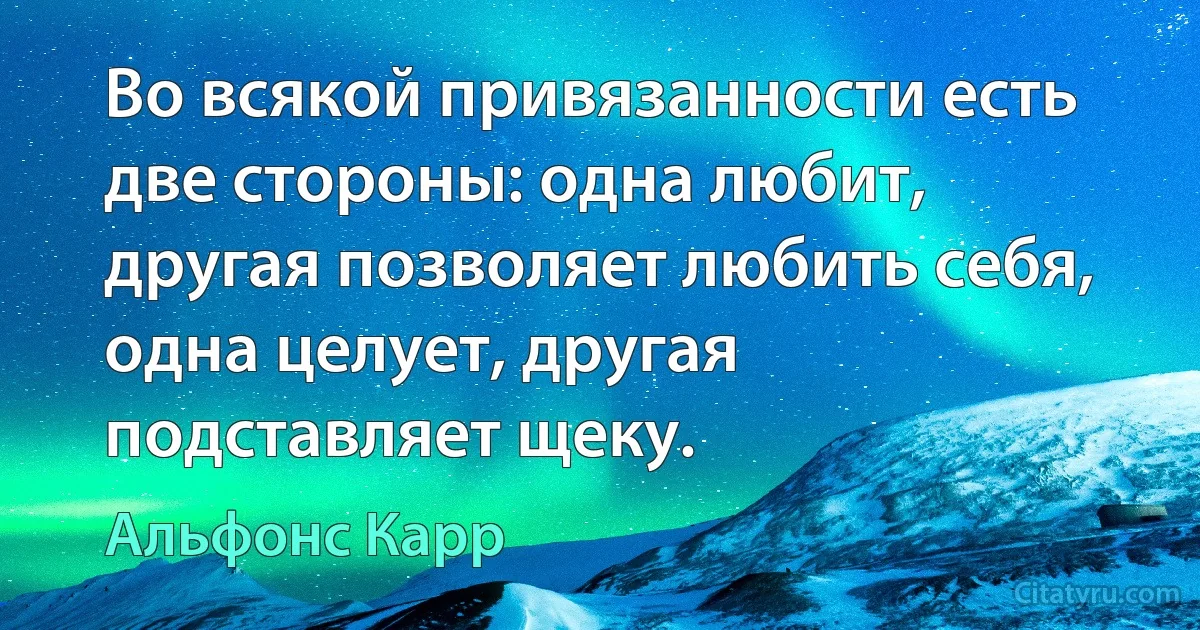 Во всякой привязанности есть две стороны: одна любит, другая позволяет любить себя, одна целует, другая подставляет щеку. (Альфонс Карр)