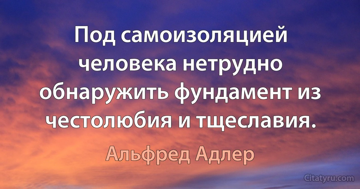 Под самоизоляцией человека нетрудно обнаружить фундамент из честолюбия и тщеславия. (Альфред Адлер)