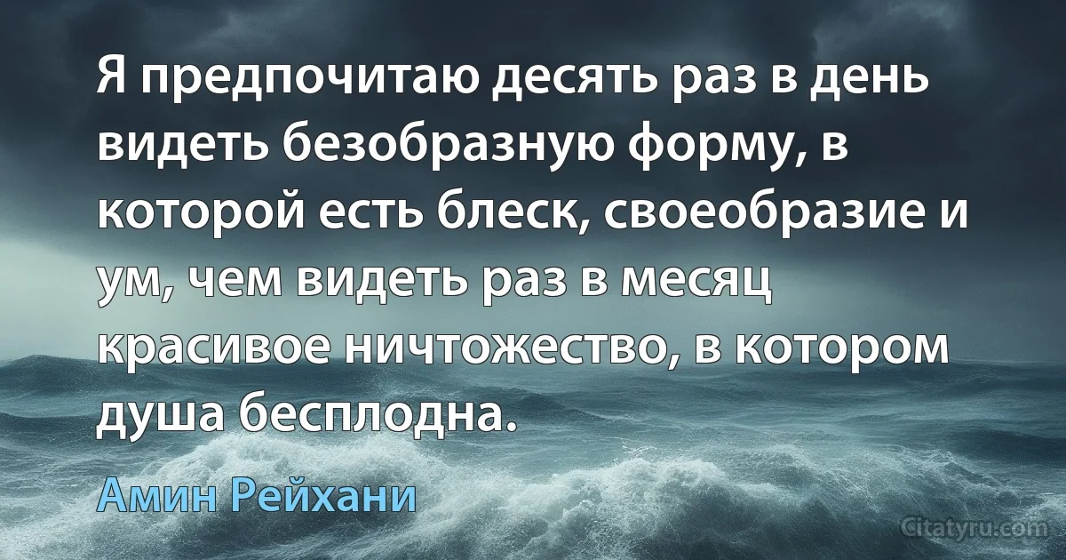 Я предпочитаю десять раз в день видеть безобразную форму, в которой есть блеск, своеобразие и ум, чем видеть раз в месяц красивое ничтожество, в котором душа бесплодна. (Амин Рейхани)