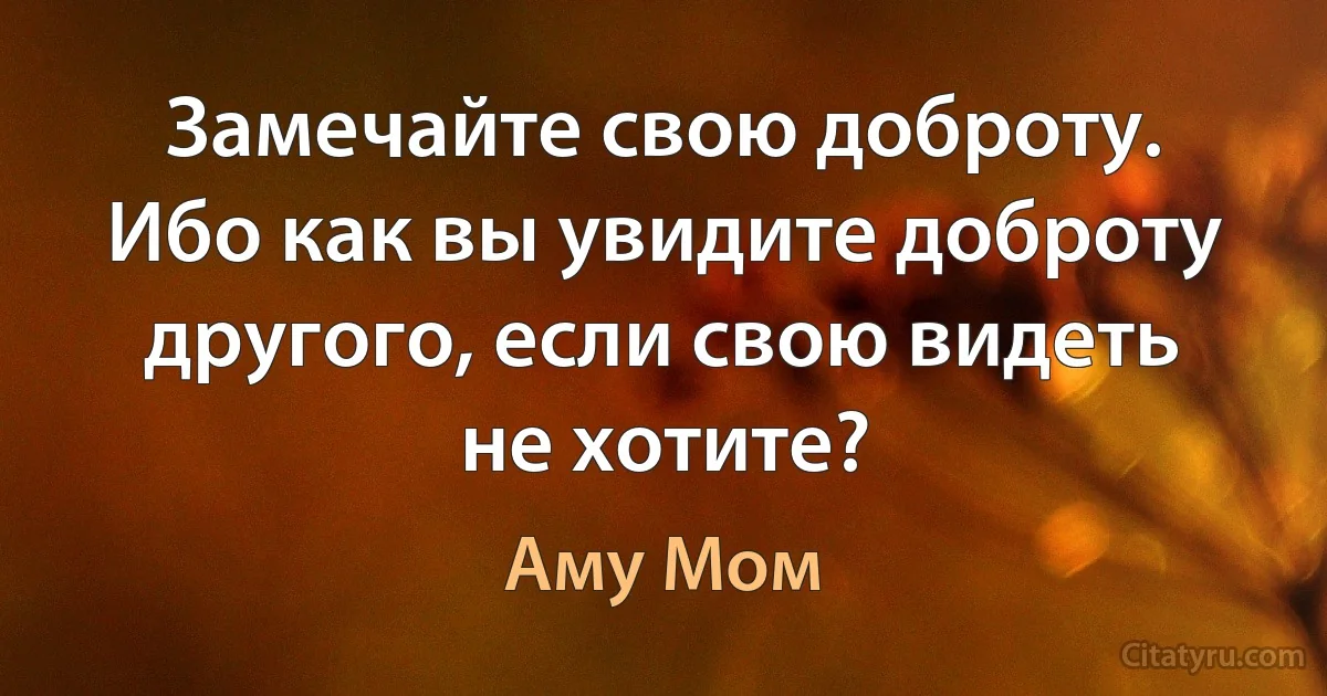 Замечайте свою доброту. Ибо как вы увидите доброту другого, если свою видеть не хотите? (Аму Мом)