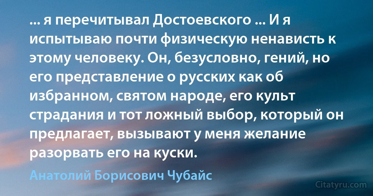 ... я перечитывал Достоевского ... И я испытываю почти физическую ненависть к этому человеку. Он, безусловно, гений, но его представление о русских как об избранном, святом народе, его культ страдания и тот ложный выбор, который он предлагает, вызывают у меня желание разорвать его на куски. (Анатолий Борисович Чубайс)