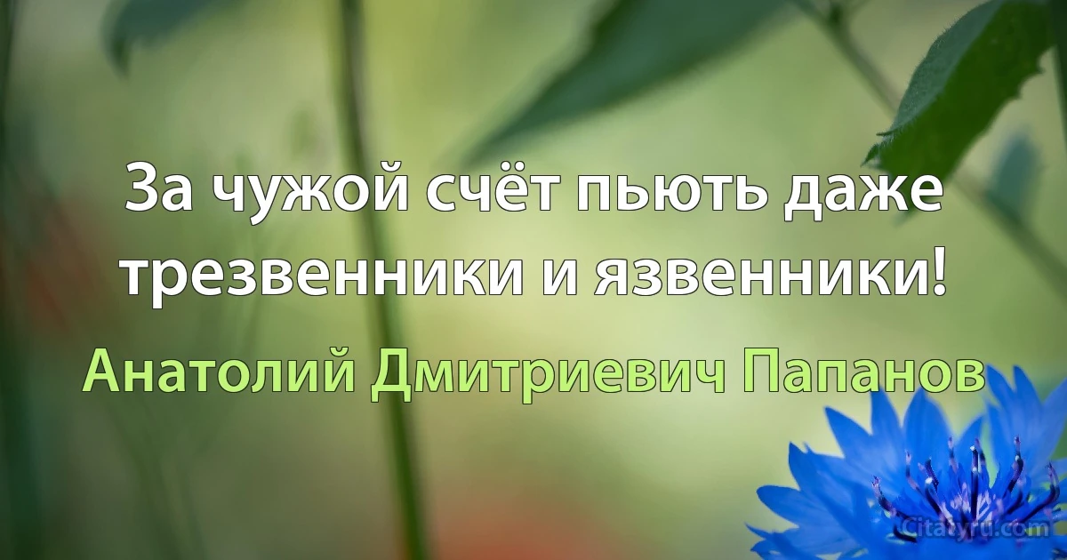 За чужой счёт пьють даже трезвенники и язвенники! (Анатолий Дмитриевич Папанов)