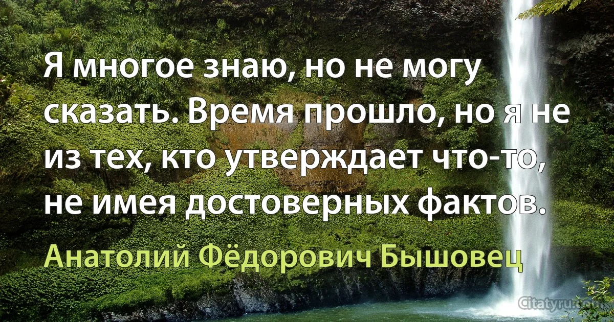 Я многое знаю, но не могу сказать. Время прошло, но я не из тех, кто утверждает что-то, не имея достоверных фактов. (Анатолий Фёдорович Бышовец)