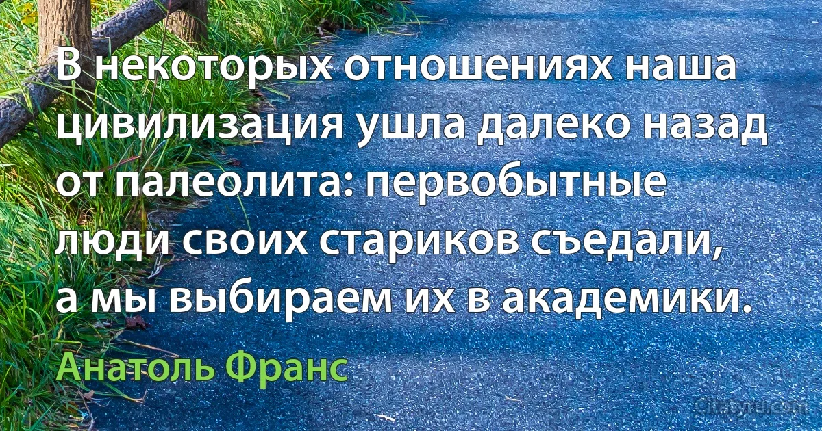 В некоторых отношениях наша цивилизация ушла далеко назад от палеолита: первобытные люди своих стариков съедали, а мы выбираем их в академики. (Анатоль Франс)