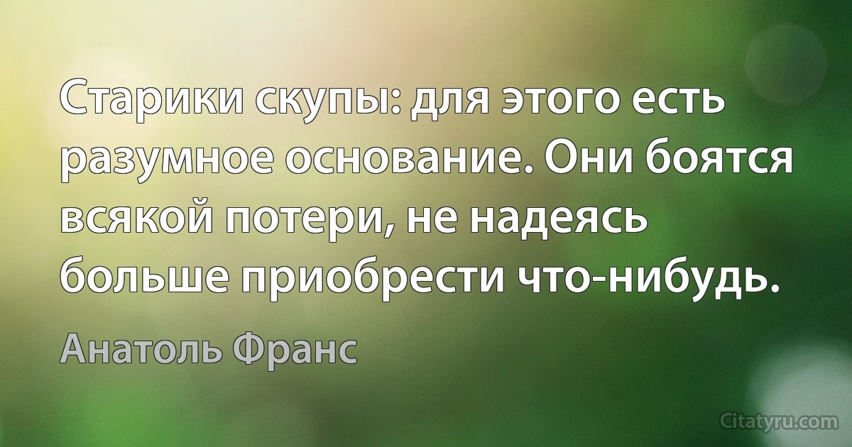 Старики скупы: для этого есть разумное основание. Они боятся всякой потери, не надеясь больше приобрести что-нибудь. (Анатоль Франс)