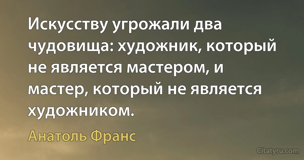 Искусству угрожали два чудовища: художник, который не является мастером, и мастер, который не является художником. (Анатоль Франс)