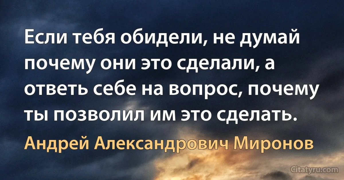 Если тебя обидели, не думай почему они это сделали, а ответь себе на вопрос, почему ты позволил им это сделать. (Андрей Александрович Миронов)