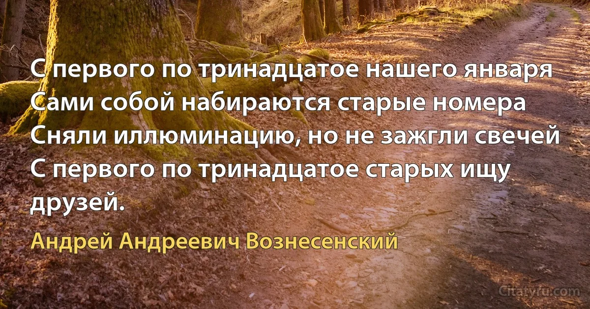 С первого по тринадцатое нашего января
Сами собой набираются старые номера
Сняли иллюминацию, но не зажгли свечей
С первого по тринадцатое старых ищу друзей. (Андрей Андреевич Вознесенский)