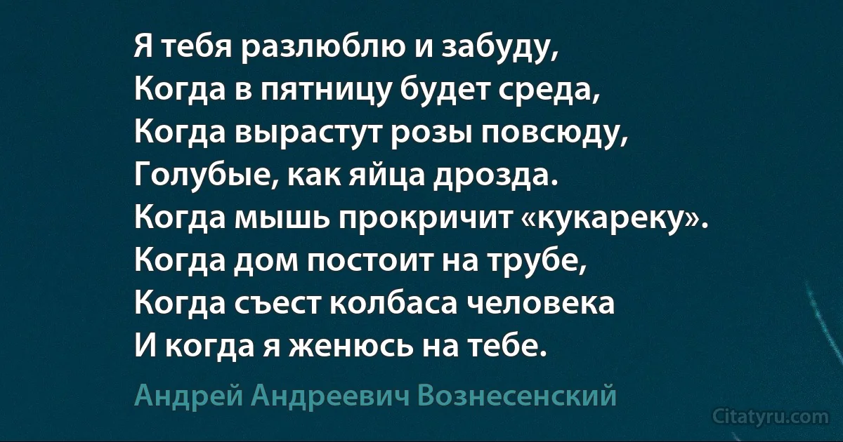 Я тебя разлюблю и забуду,
Когда в пятницу будет среда,
Когда вырастут розы повсюду,
Голубые, как яйца дрозда.
Когда мышь прокричит «кукареку».
Когда дом постоит на трубе,
Когда съест колбаса человека
И когда я женюсь на тебе. (Андрей Андреевич Вознесенский)