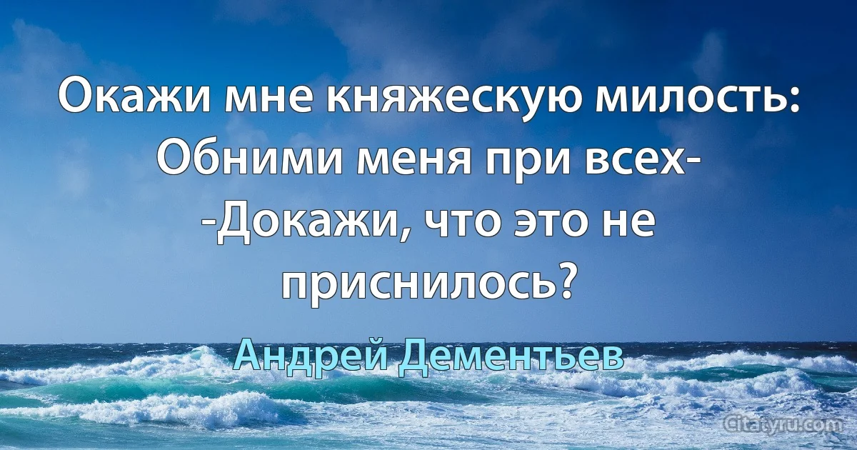 Окажи мне княжескую милость:
Обними меня при всех-
-Докажи, что это не приснилось? (Андрей Дементьев)