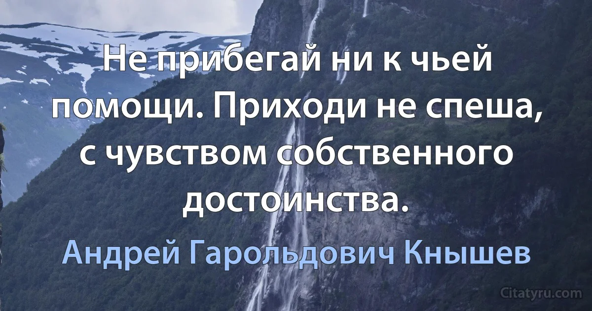 Не прибегай ни к чьей помощи. Приходи не спеша, с чувством собственного достоинства. (Андрей Гарольдович Кнышев)