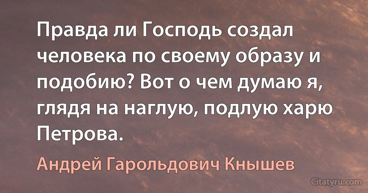 Правда ли Господь создал человека по своему образу и подобию? Вот о чем думаю я, глядя на наглую, подлую харю Петрова. (Андрей Гарольдович Кнышев)