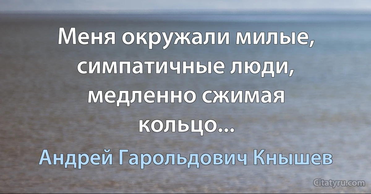 Меня окружали милые, симпатичные люди, медленно сжимая кольцо... (Андрей Гарольдович Кнышев)