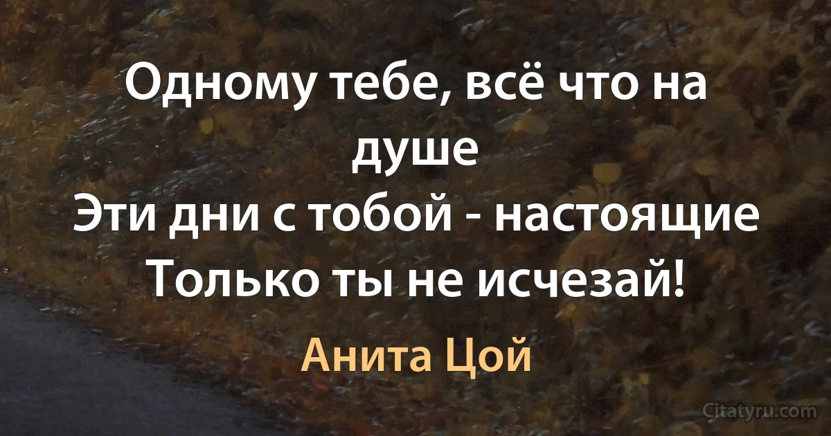 Одному тебе, всё что на душе 
Эти дни с тобой - настоящие 
Только ты не исчезай! (Анита Цой)