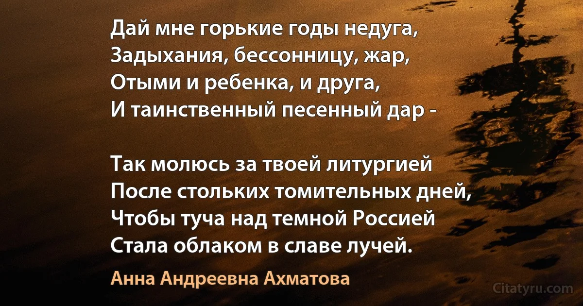 Дай мне горькие годы недуга,
Задыхания, бессонницу, жар,
Отыми и ребенка, и друга,
И таинственный песенный дар -

Так молюсь за твоей литургией
После стольких томительных дней,
Чтобы туча над темной Россией
Стала облаком в славе лучей. (Анна Андреевна Ахматова)