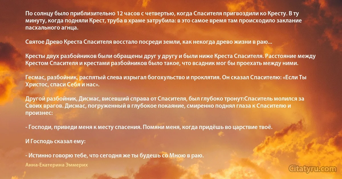 По солнцу было приблизительно 12 часов с четвертью, когда Спасителя пригвоздили ко Кресту. В ту минуту, когда подняли Крест, труба в храме затрубила: в это самое время там происходило заклание пасхального агнца.

Святое Древо Креста Спасителя восстало посреди земли, как некогда древо жизни в раю...

Кресты двух разбойников были обращены друг у другу и были ниже Креста Спасителя. Расстояние между Крестом Спасителя и крестами разбойников было такое, что всадник мог бы проехать между ними.

Гесмас, разбойник, распятый слева изрыгал богохульство и проклятия. Он сказал Спасителю: «Если Ты Христос, спаси Себя и нас».

Другой разбойник, Дисмас, висевший справа от Спасителя, был глубоко тронут:Спаситель молился за Своих врагов. Дисмас, погруженный в глубокое покаяние, смиренно поднял глаза к Спасителю и произнес:

- Господи, приведи меня к месту спасения. Помяни меня, когда придёшь во царствие твоё.

И Господь сказал ему:

- Истинно говорю тебе, что сегодня же ты будешь со Мною в раю. (Анна-Екатерина Эммерих)