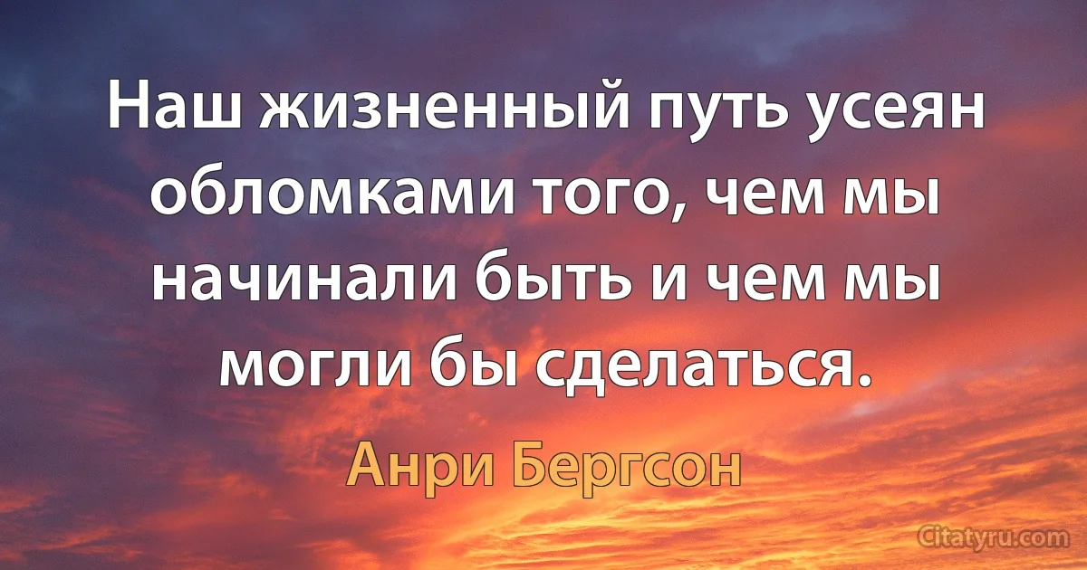 Наш жизненный путь усеян обломками того, чем мы начинали быть и чем мы могли бы сделаться. (Анри Бергсон)