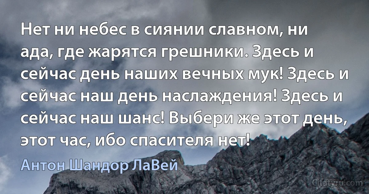 Нет ни небес в сиянии славном, ни ада, где жарятся грешники. Здесь и сейчас день наших вечных мук! Здесь и сейчас наш день наслаждения! Здесь и сейчас наш шанс! Выбери же этот день, этот час, ибо спасителя нет! (Антон Шандор ЛаВей)