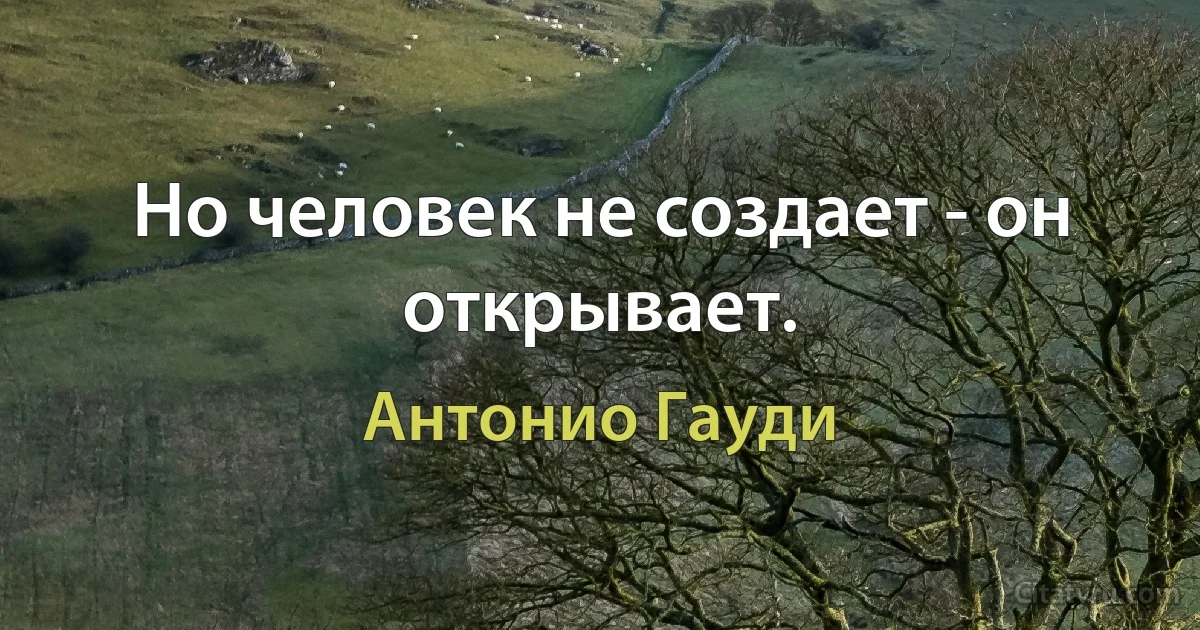 Но человек не создает - он открывает. (Антонио Гауди)