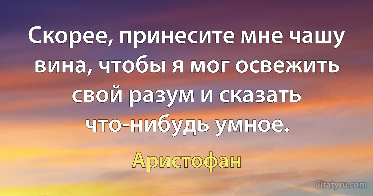 Скорее, принесите мне чашу вина, чтобы я мог освежить свой разум и сказать что-нибудь умное. (Аристофан)