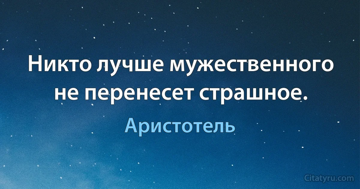 Никто лучше мужественного не перенесет страшное. (Аристотель)