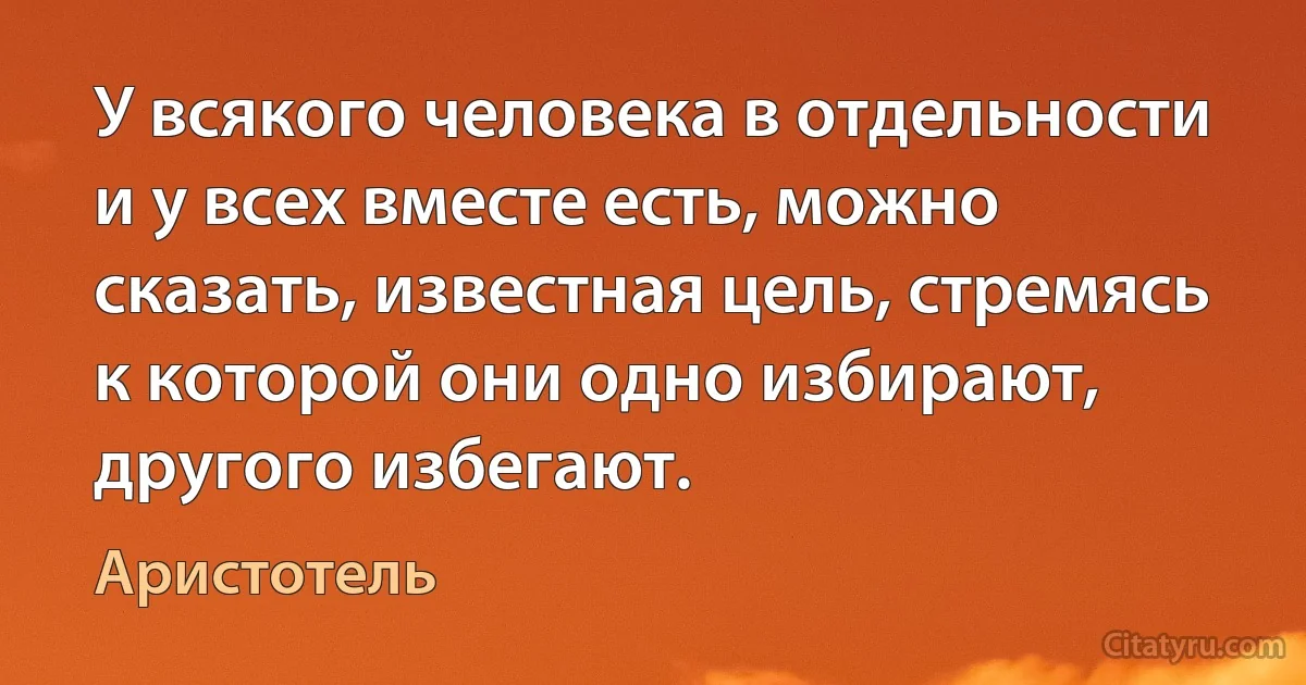 У всякого человека в отдельности и у всех вместе есть, можно сказать, известная цель, стремясь к которой они одно избирают, другого избегают. (Аристотель)