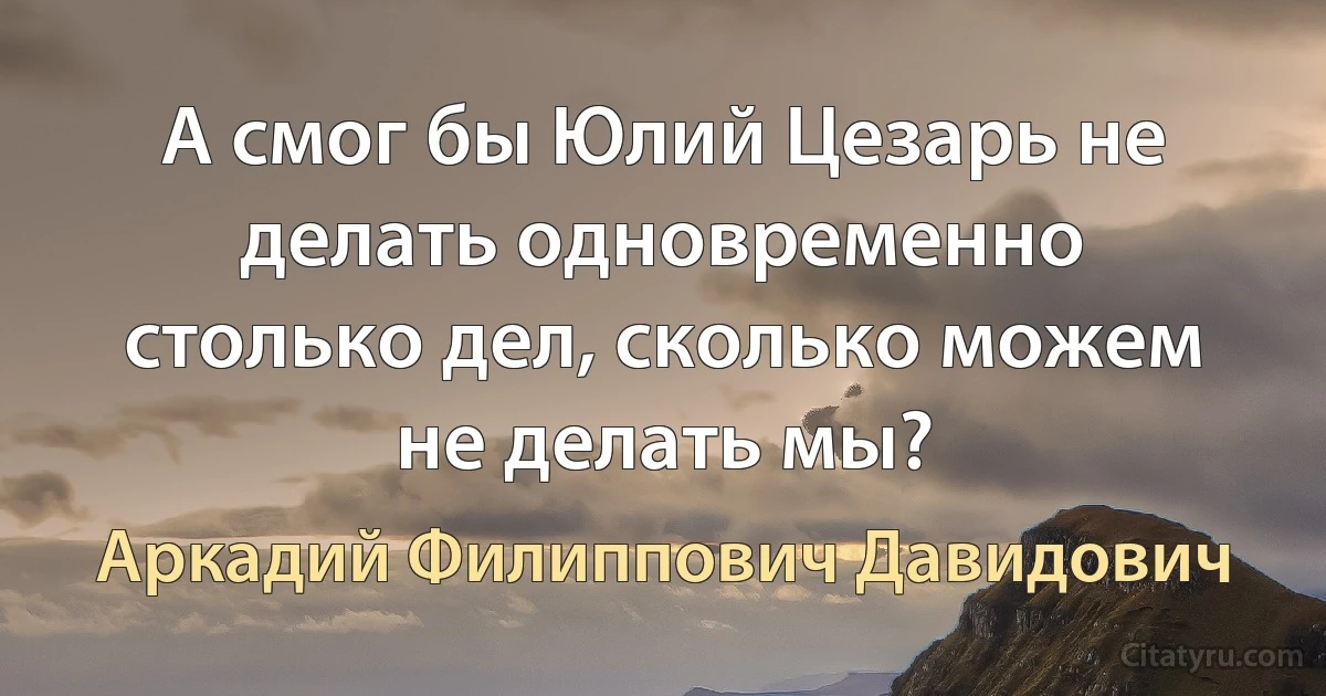 А смог бы Юлий Цезарь не делать одновременно столько дел, сколько можем не делать мы? (Аркадий Филиппович Давидович)