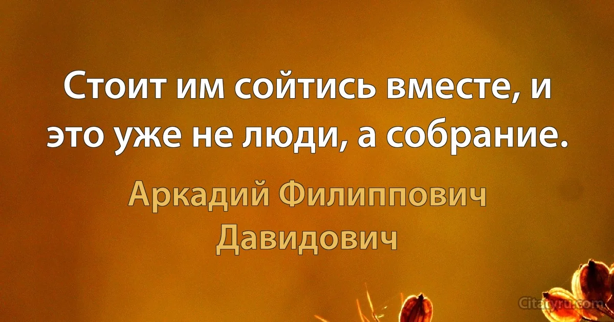 Стоит им сойтись вместе, и это уже не люди, а собрание. (Аркадий Филиппович Давидович)