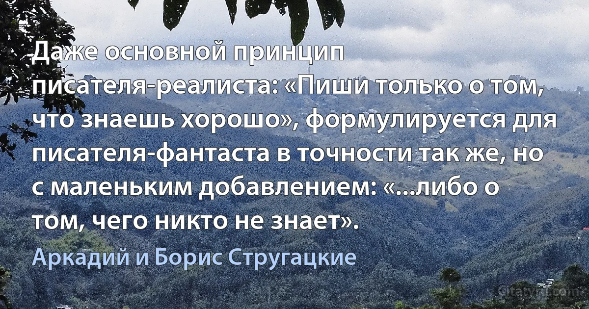 Даже основной принцип писателя-реалиста: «Пиши только о том, что знаешь хорошо», формулируется для писателя-фантаста в точности так же, но с маленьким добавлением: «...либо о том, чего никто не знает». (Аркадий и Борис Стругацкие)