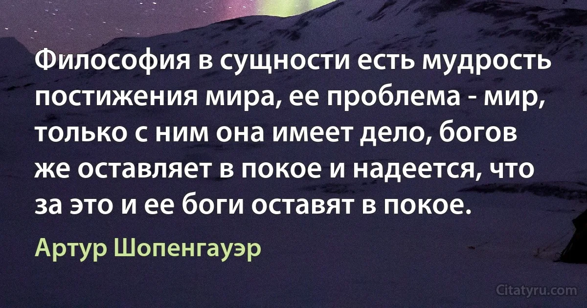 Философия в сущности есть мудрость постижения мира, ее проблема - мир, только с ним она имеет дело, богов же оставляет в покое и надеется, что за это и ее боги оставят в покое. (Артур Шопенгауэр)