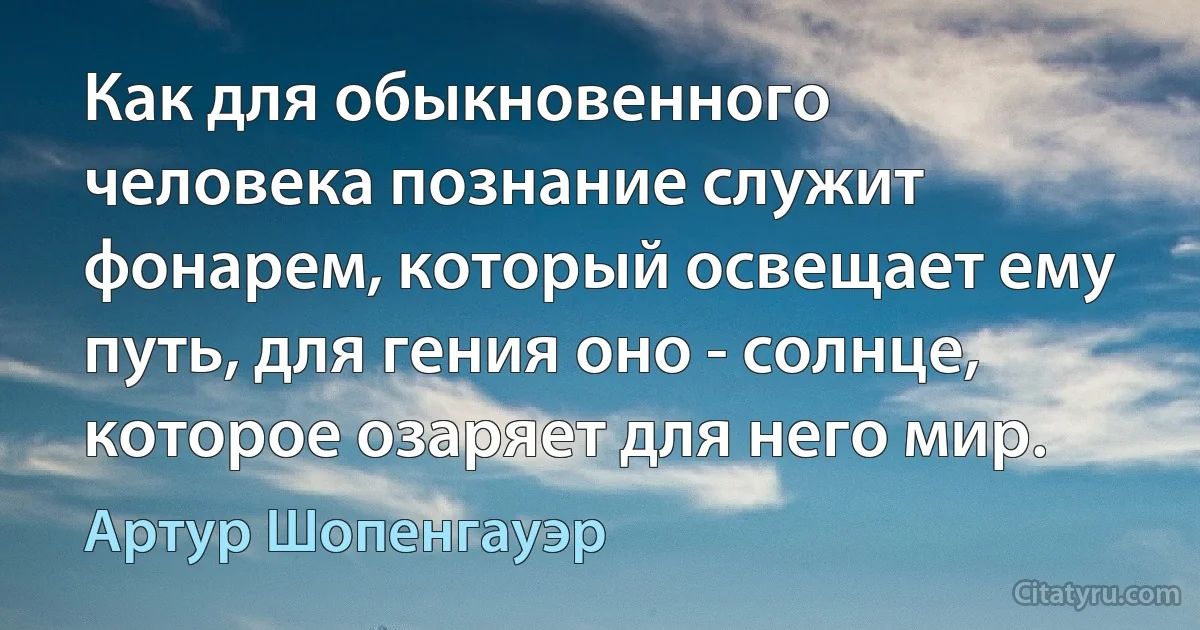 Как для обыкновенного человека познание служит фонарем, который освещает ему путь, для гения оно - солнце, которое озаряет для него мир. (Артур Шопенгауэр)