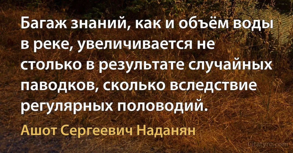 Багаж знаний, как и объём воды в реке, увеличивается не столько в результате случайных паводков, сколько вследствие регулярных половодий. (Ашот Сергеевич Наданян)