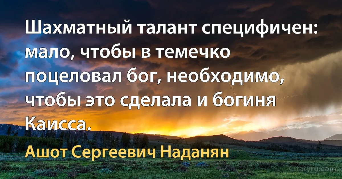 Шахматный талант специфичен: мало, чтобы в темечко поцеловал бог, необходимо, чтобы это сделала и богиня Каисса. (Ашот Сергеевич Наданян)